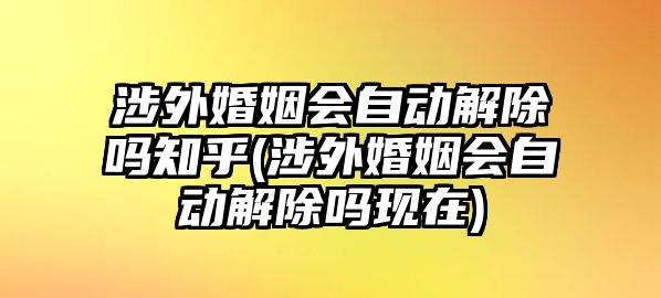 涉外婚姻會自動解除嗎知乎(涉外婚姻會自動解除嗎現(xiàn)在)