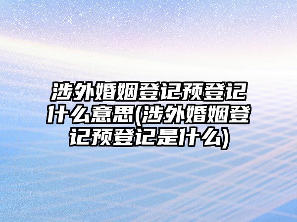 涉外婚姻登記預(yù)登記什么意思(涉外婚姻登記預(yù)登記是什么)