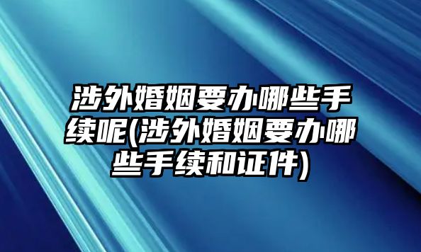 涉外婚姻要辦哪些手續呢(涉外婚姻要辦哪些手續和證件)