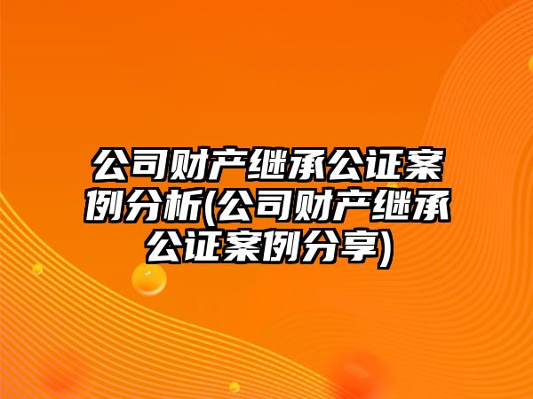 公司財產繼承公證案例分析(公司財產繼承公證案例分享)