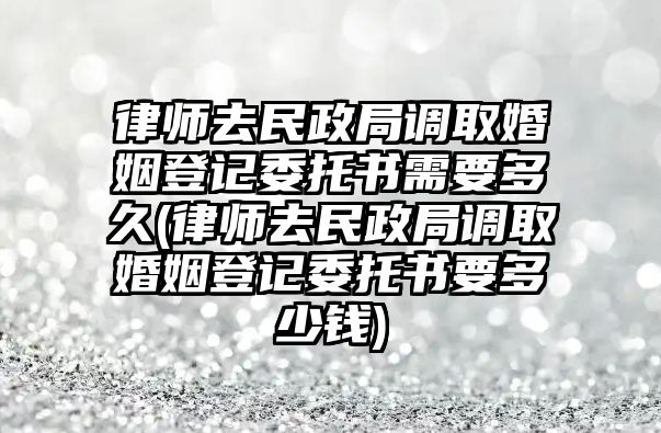 律師去民政局調取婚姻登記委托書需要多久(律師去民政局調取婚姻登記委托書要多少錢)