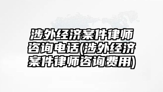 涉外經濟案件律師咨詢電話(涉外經濟案件律師咨詢費用)