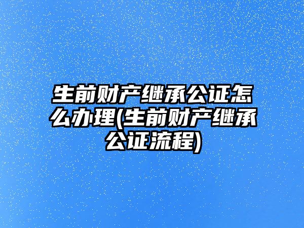 生前財產繼承公證怎么辦理(生前財產繼承公證流程)