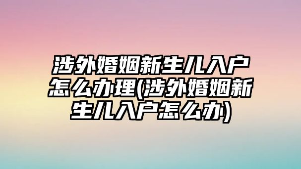 涉外婚姻新生兒入戶怎么辦理(涉外婚姻新生兒入戶怎么辦)