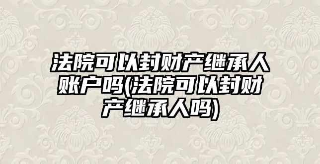 法院可以封財產繼承人賬戶嗎(法院可以封財產繼承人嗎)