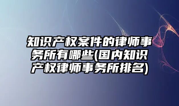 知識產權案件的律師事務所有哪些(國內知識產權律師事務所排名)