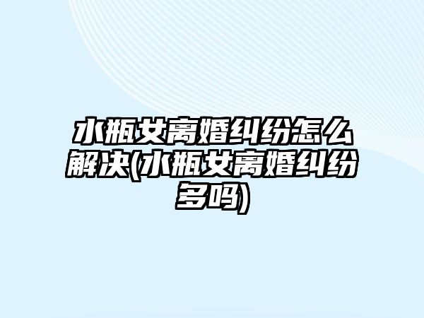 水瓶女離婚糾紛怎么解決(水瓶女離婚糾紛多嗎)