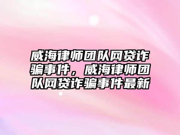 威海律師團隊網貸詐騙事件，威海律師團隊網貸詐騙事件最新