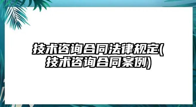 技術咨詢合同法律規(guī)定(技術咨詢合同案例)