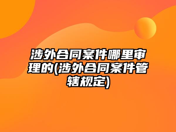 涉外合同案件哪里審理的(涉外合同案件管轄規定)