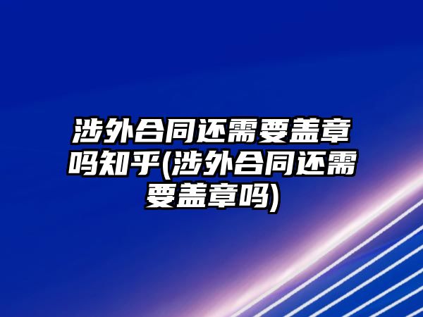 涉外合同還需要蓋章嗎知乎(涉外合同還需要蓋章嗎)