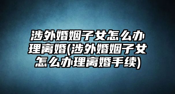 涉外婚姻子女怎么辦理離婚(涉外婚姻子女怎么辦理離婚手續)