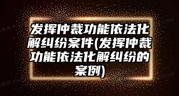 發揮仲裁功能依法化解糾紛案件(發揮仲裁功能依法化解糾紛的案例)