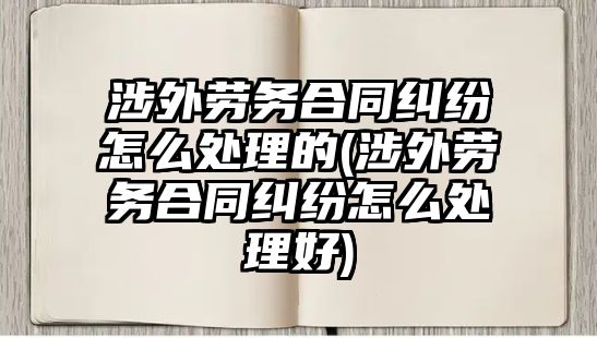 涉外勞務(wù)合同糾紛怎么處理的(涉外勞務(wù)合同糾紛怎么處理好)