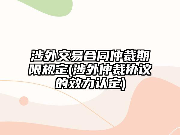 涉外交易合同仲裁期限規(guī)定(涉外仲裁協議的效力認定)