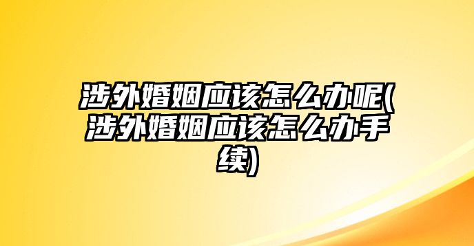 涉外婚姻應(yīng)該怎么辦呢(涉外婚姻應(yīng)該怎么辦手續(xù))