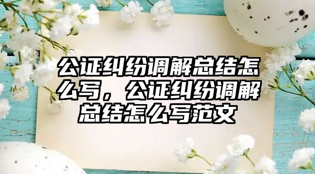 公證糾紛調解總結怎么寫，公證糾紛調解總結怎么寫范文