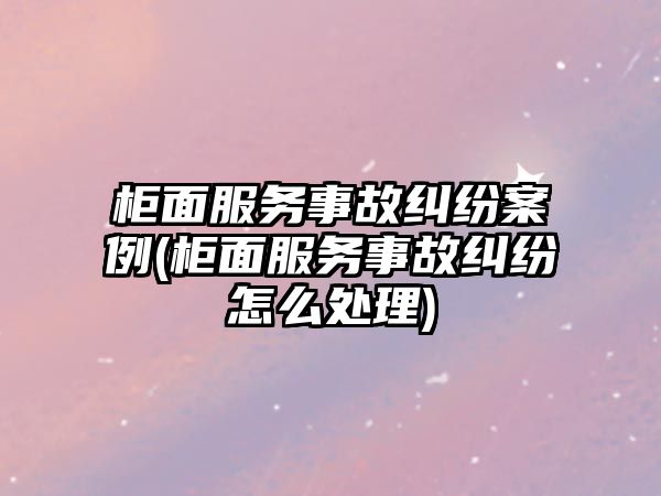 柜面服務事故糾紛案例(柜面服務事故糾紛怎么處理)