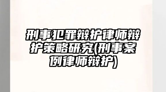 刑事犯罪辯護(hù)律師辯護(hù)策略研究(刑事案例律師辯護(hù))