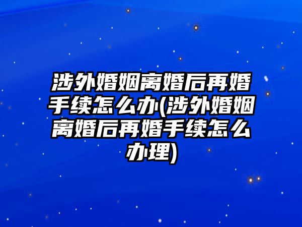 涉外婚姻離婚后再婚手續怎么辦(涉外婚姻離婚后再婚手續怎么辦理)