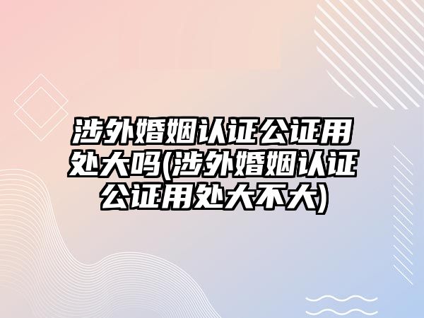 涉外婚姻認證公證用處大嗎(涉外婚姻認證公證用處大不大)