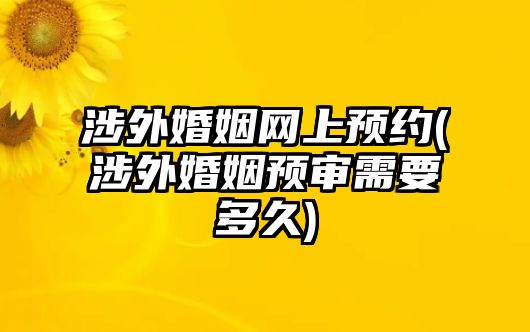 涉外婚姻網(wǎng)上預(yù)約(涉外婚姻預(yù)審需要多久)