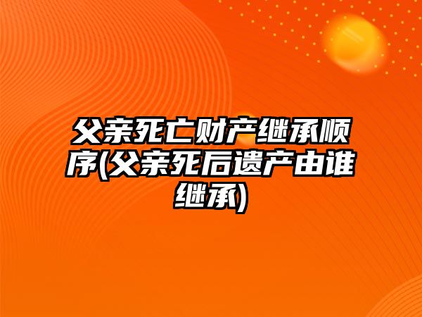 父親死亡財產繼承順序(父親死后遺產由誰繼承)