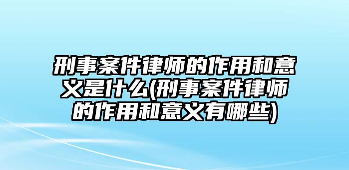 刑事案件律師的作用和意義是什么(刑事案件律師的作用和意義有哪些)