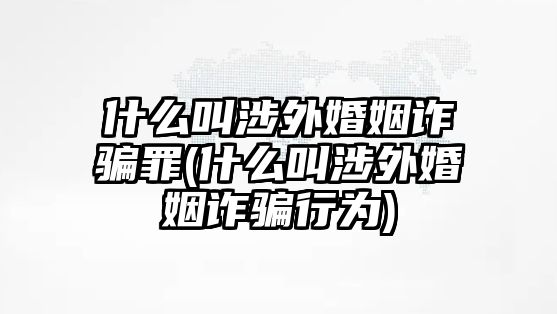 什么叫涉外婚姻詐騙罪(什么叫涉外婚姻詐騙行為)