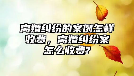 離婚糾紛的案例怎樣收費(fèi)，離婚糾紛案怎么收費(fèi)?