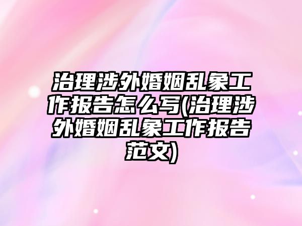 治理涉外婚姻亂象工作報告怎么寫(治理涉外婚姻亂象工作報告范文)