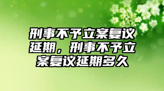 刑事不予立案復議延期，刑事不予立案復議延期多久