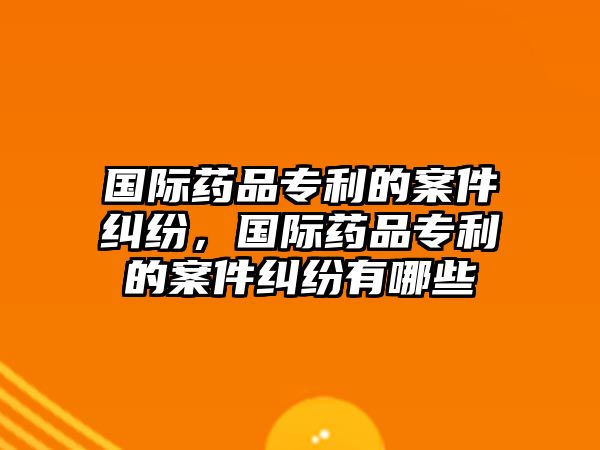 國際藥品專利的案件糾紛，國際藥品專利的案件糾紛有哪些