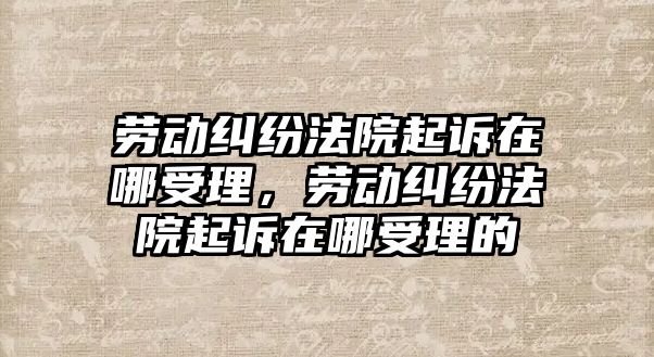 勞動糾紛法院起訴在哪受理，勞動糾紛法院起訴在哪受理的