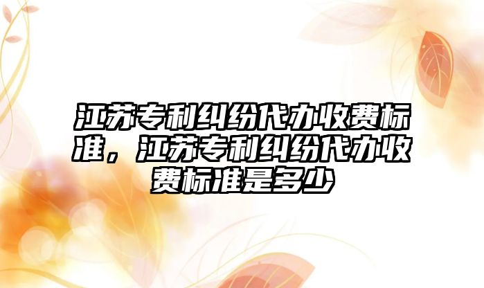 江蘇專利糾紛代辦收費標準，江蘇專利糾紛代辦收費標準是多少