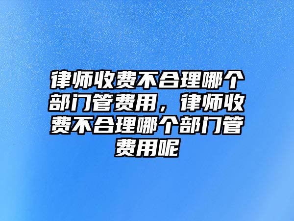 律師收費不合理哪個部門管費用，律師收費不合理哪個部門管費用呢