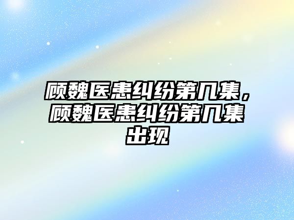 顧魏醫患糾紛第幾集，顧魏醫患糾紛第幾集出現