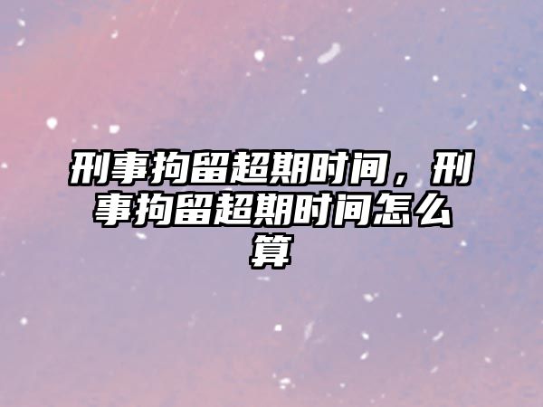 刑事拘留超期時間，刑事拘留超期時間怎么算