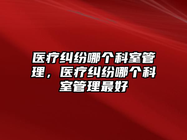 醫療糾紛哪個科室管理，醫療糾紛哪個科室管理最好