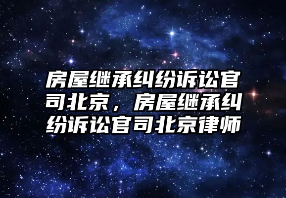 房屋繼承糾紛訴訟官司北京，房屋繼承糾紛訴訟官司北京律師