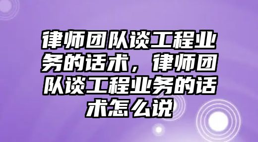 律師團隊談工程業務的話術，律師團隊談工程業務的話術怎么說