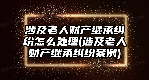 涉及老人財產繼承糾紛怎么處理(涉及老人財產繼承糾紛案例)