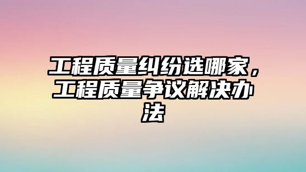 工程質量糾紛選哪家，工程質量爭議解決辦法