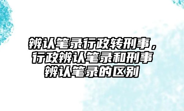 辨認筆錄行政轉刑事，行政辨認筆錄和刑事辨認筆錄的區別