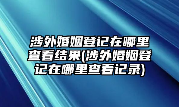 涉外婚姻登記在哪里查看結(jié)果(涉外婚姻登記在哪里查看記錄)