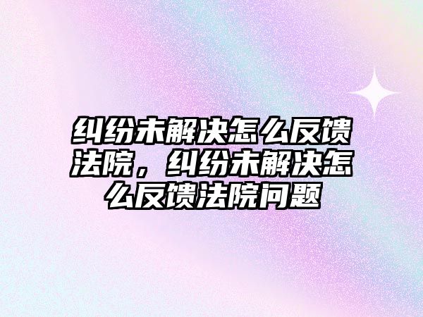 糾紛未解決怎么反饋法院，糾紛未解決怎么反饋法院問題