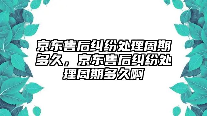 京東售后糾紛處理周期多久，京東售后糾紛處理周期多久啊