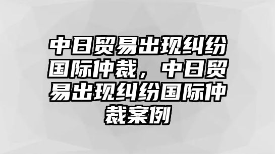 中日貿易出現糾紛國際仲裁，中日貿易出現糾紛國際仲裁案例