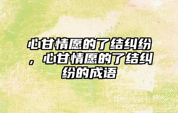 心甘情愿的了結糾紛，心甘情愿的了結糾紛的成語