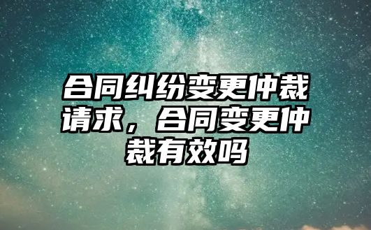 合同糾紛變更仲裁請求，合同變更仲裁有效嗎